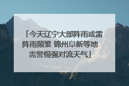今天辽宁大部阵雨或雷阵雨频繁 锦州阜新等地需警惕强对流天气