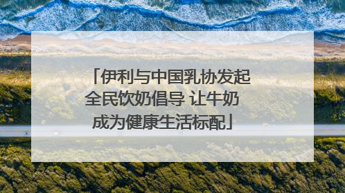 伊利与中国乳协发起全民饮奶倡导 让牛奶成为健康生活标配