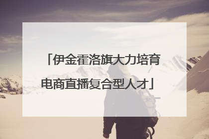 伊金霍洛旗大力培育电商直播复合型人才
