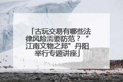 古玩交易有哪些法律风险需要防范？“江南文物之邦”丹阳举行专题讲座