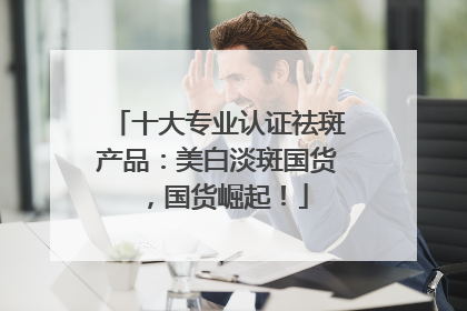 十大专业认证祛斑产品：美白淡斑国货，国货崛起！
