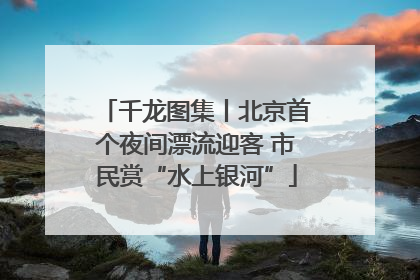 千龙图集丨北京首个夜间漂流迎客 市民赏“水上银河”