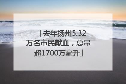 去年扬州5.32万名市民献血，总量超1700万毫升