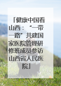 健康中国看山西：“一带一路”共建国家医院管理研修班成员参访山西省人民医院