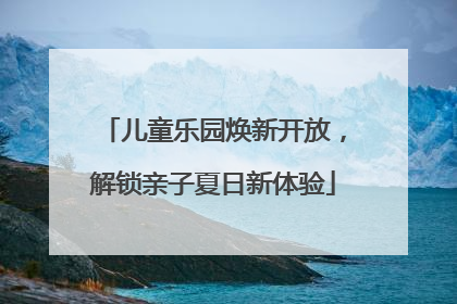 儿童乐园焕新开放，解锁亲子夏日新体验