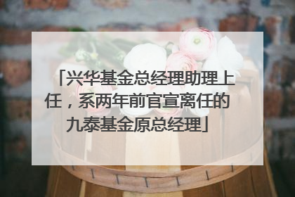 兴华基金总经理助理上任，系两年前官宣离任的九泰基金原总经理