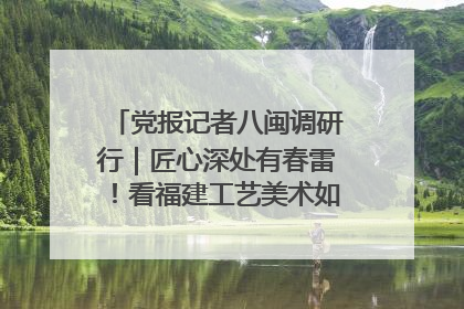 党报记者八闽调研行｜匠心深处有春雷！看福建工艺美术如何创新表达