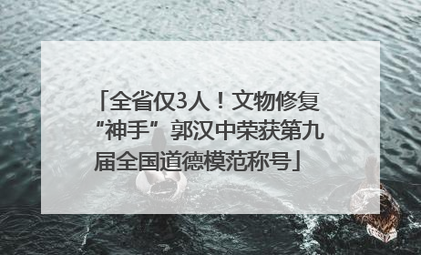 全省仅3人！文物修复“神手”郭汉中荣获第九届全国道德模范称号