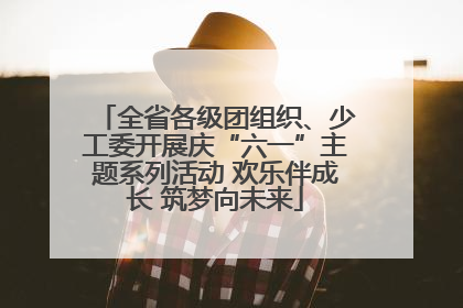 全省各级团组织、少工委开展庆“六一”主题系列活动 欢乐伴成长 筑梦向未来