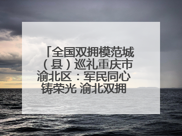 全国双拥模范城（县）巡礼重庆市渝北区：军民同心铸荣光 渝北双拥谱新篇