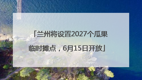 兰州将设置2027个瓜果临时摊点，6月15日开放