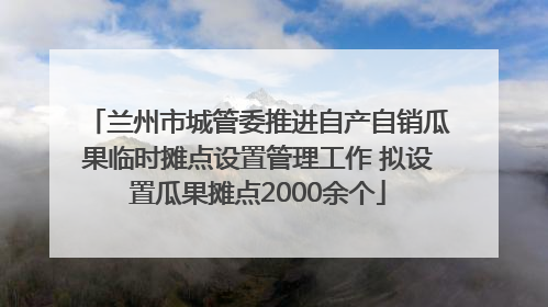 兰州市城管委推进自产自销瓜果临时摊点设置管理工作 拟设置瓜果摊点2000余个