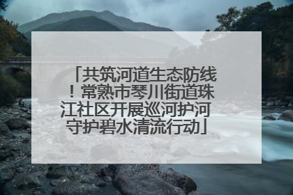 共筑河道生态防线！常熟市琴川街道珠江社区开展巡河护河守护碧水清流行动