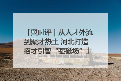 冀时评｜从人才外流到聚才热土 河北打造招才引智“强磁场”