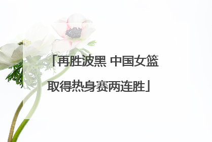 再胜波黑 中国女篮取得热身赛两连胜