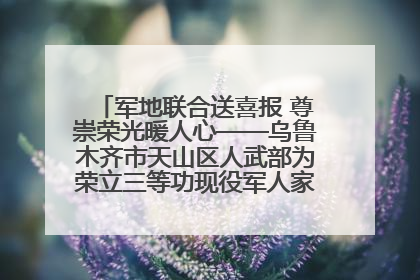 军地联合送喜报 尊崇荣光暖人心——乌鲁木齐市天山区人武部为荣立三等功现役军人家庭送立功喜报
