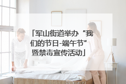 军山街道举办“我们的节日-端午节”暨禁毒宣传活动