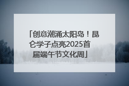 创意潮涌太阳岛！昆仑学子点亮2025首届端午节文化周