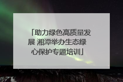 助力绿色高质量发展 湘潭举办生态绿心保护专题培训