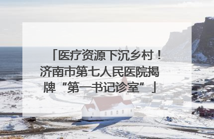 医疗资源下沉乡村！济南市第七人民医院揭牌“第一书记诊室”