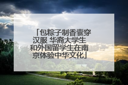 包粽子制香囊穿汉服 华裔大学生和外国留学生在南京体验中华文化