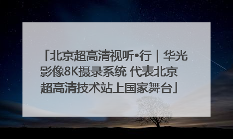 北京超高清视听•行｜华光影像8K摄录系统 代表北京超高清技术站上国家舞台