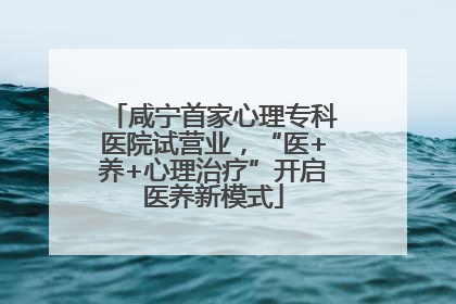 咸宁首家心理专科医院试营业，“医+养+心理治疗”开启医养新模式