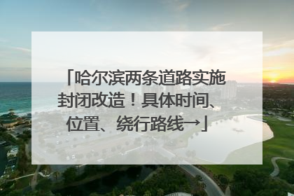 哈尔滨两条道路实施封闭改造！具体时间、位置、绕行路线→