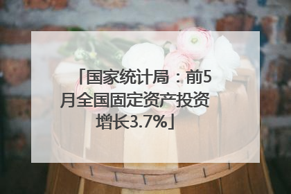 国家统计局：前5月全国固定资产投资增长3.7%