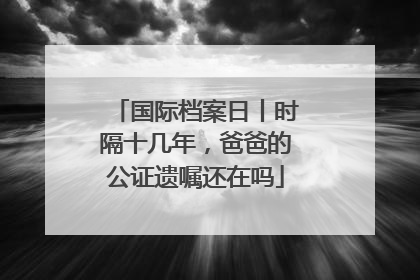 国际档案日丨时隔十几年，爸爸的公证遗嘱还在吗