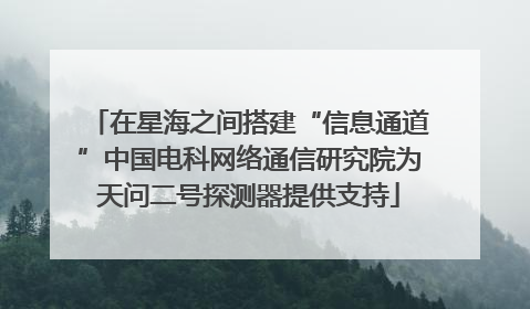 在星海之间搭建“信息通道”中国电科网络通信研究院为天问二号探测器提供支持