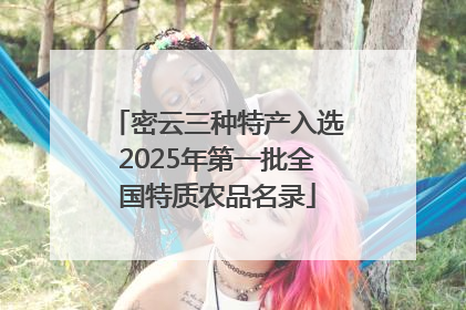 密云三种特产入选2025年第一批全国特质农品名录