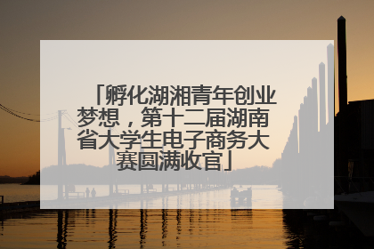 孵化湖湘青年创业梦想，第十二届湖南省大学生电子商务大赛圆满收官