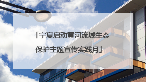 宁夏启动黄河流域生态保护主题宣传实践月