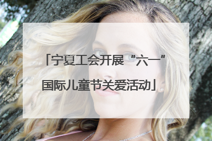 宁夏工会开展“六一”国际儿童节关爱活动