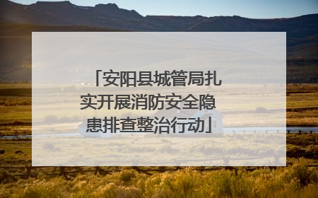 安阳县城管局扎实开展消防安全隐患排查整治行动