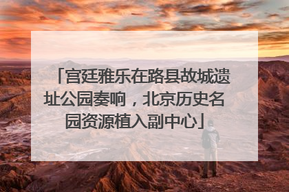 宫廷雅乐在路县故城遗址公园奏响，北京历史名园资源植入副中心