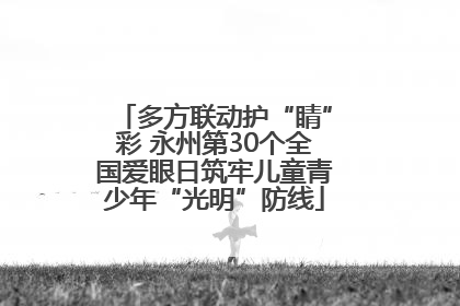 多方联动护“睛”彩 永州第30个全国爱眼日筑牢儿童青少年“光明”防线