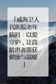 威海卫人民医院老年病科：以爱守护，让高龄患者重获健康与温暖