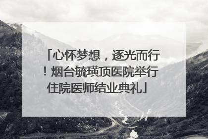 心怀梦想，逐光而行！烟台毓璜顶医院举行住院医师结业典礼