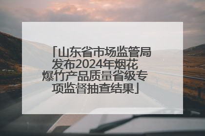 山东省市场监管局发布2024年烟花爆竹产品质量省级专项监督抽查结果
