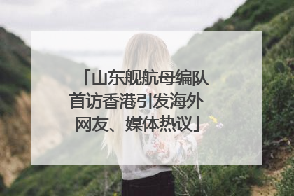 山东舰航母编队首访香港引发海外网友、媒体热议