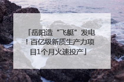 岳阳造“飞艇”发电！百亿级新质生产力项目1个月火速投产