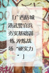 广西防城港武警官兵夯实基础训练 淬炼战场“硬实力”