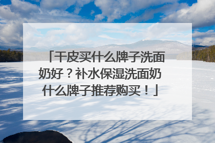干皮买什么牌子洗面奶好？补水保湿洗面奶什么牌子推荐购买！