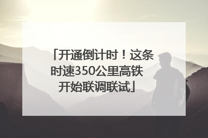开通倒计时！这条时速350公里高铁开始联调联试