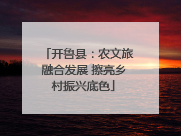 开鲁县：农文旅融合发展 擦亮乡村振兴底色