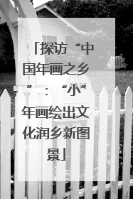 探访“中国年画之乡”：“小”年画绘出文化润乡新图景