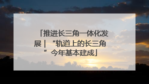 推进长三角一体化发展｜“轨道上的长三角”今年基本建成