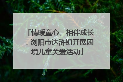 情暖童心、相伴成长，浏阳市达浒镇开展困境儿童关爱活动